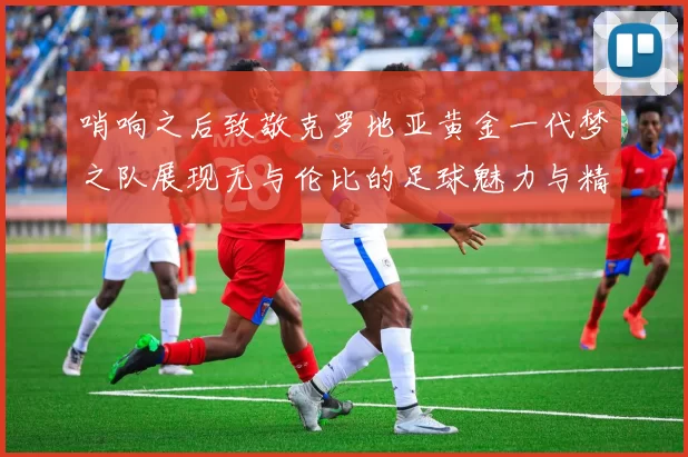 哨响之后致敬克罗地亚黄金一代梦之队展现无与伦比的足球魅力与精神