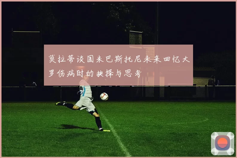 莫拉蒂谈国米巴斯托尼未来回忆大罗伤病时的抉择与思考