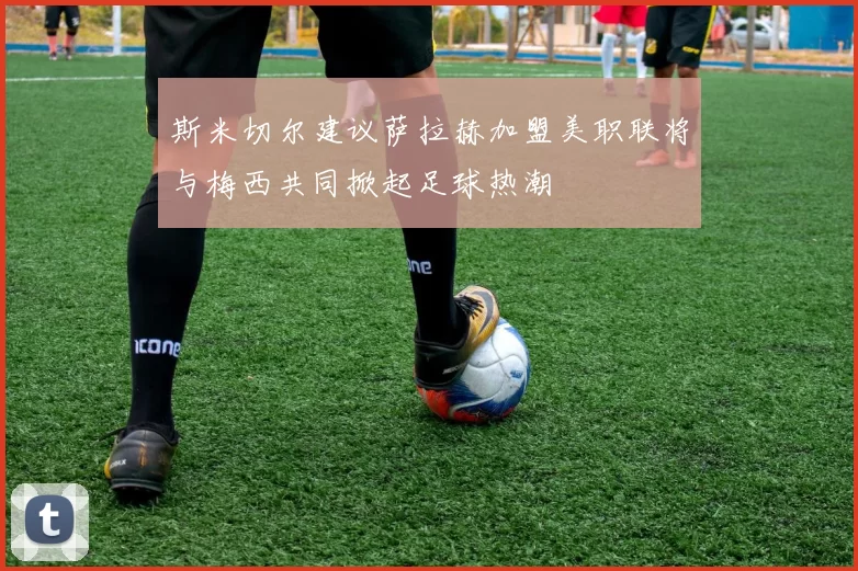 斯米切尔建议萨拉赫加盟美职联将与梅西共同掀起足球热潮