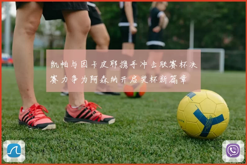 凯帕与因卡皮耶携手冲击联赛杯决赛力争为阿森纳开启奖杯新篇章