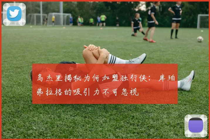 乌杰里揭秘为何加盟独行侠：库珀弗拉格的吸引力不可忽视