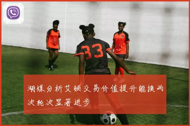 湖媒分析艾顿交易价值提升能换两次轮次显著进步