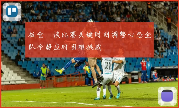 板仓滉谈比赛关键时刻调整心态全队冷静应对困难挑战