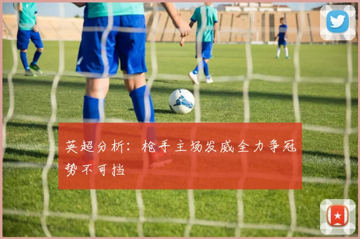 英超分析：枪手主场发威全力争冠势不可挡