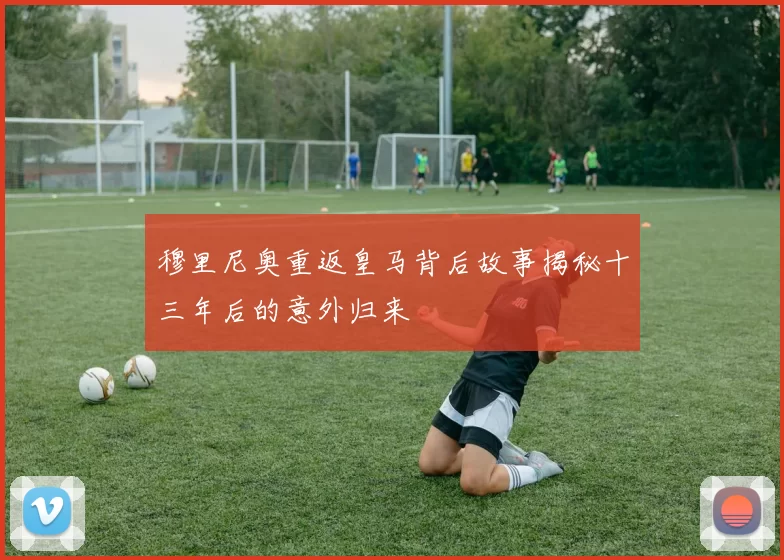 穆里尼奥重返皇马背后故事揭秘十三年后的意外归来