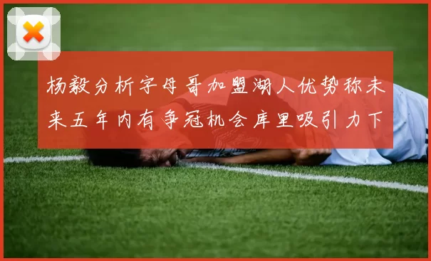 杨毅分析字母哥加盟湖人优势称未来五年内有争冠机会库里吸引力下降