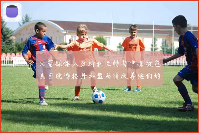 火箭媒体人分析杜兰特与申京被包夹困境博格丹加盟或将改善他们的进攻空间