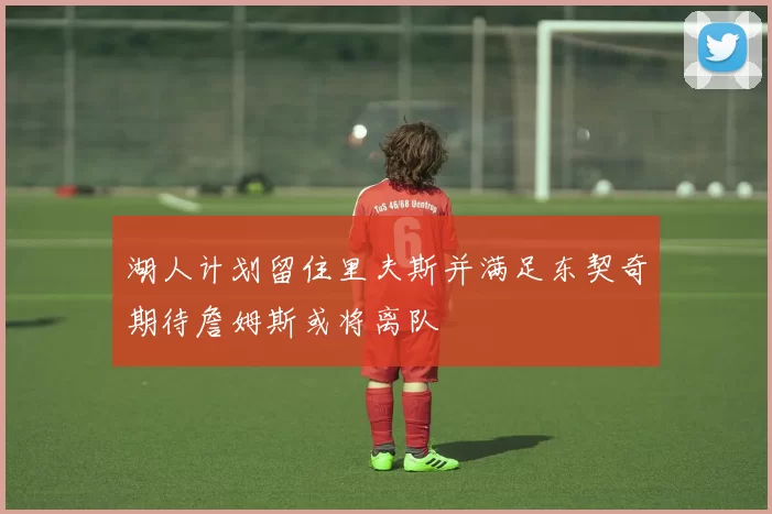 湖人计划留住里夫斯并满足东契奇期待詹姆斯或将离队