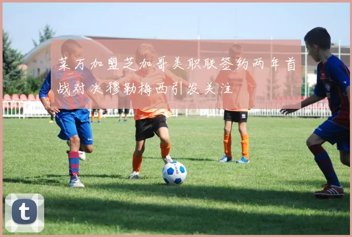 莱万加盟芝加哥美职联签约两年首战对决穆勒梅西引发关注