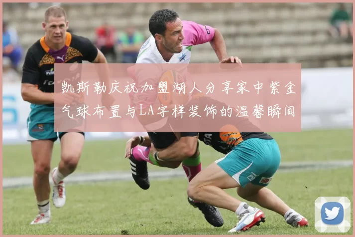 凯斯勒庆祝加盟湖人分享家中紫金气球布置与LA字样装饰的温馨瞬间
