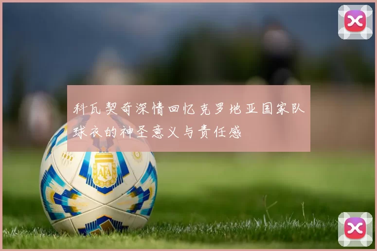 科瓦契奇深情回忆克罗地亚国家队球衣的神圣意义与责任感