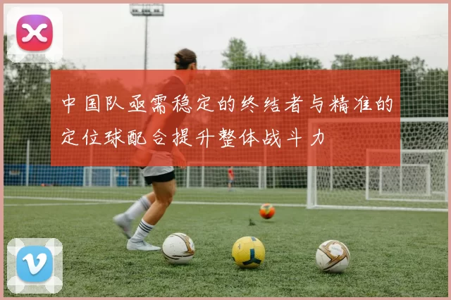 中国队亟需稳定的终结者与精准的定位球配合提升整体战斗力