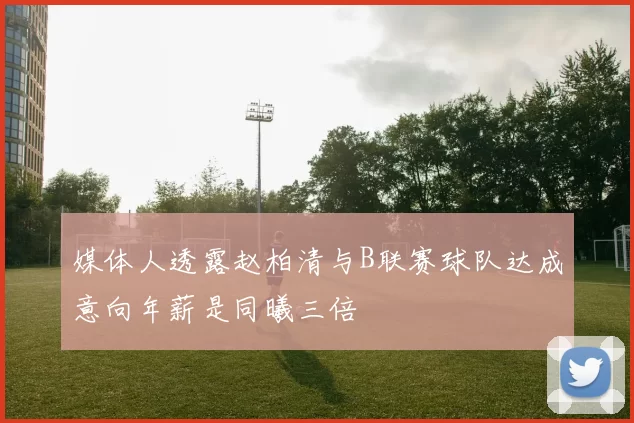 媒体人透露赵柏清与B联赛球队达成意向年薪是同曦三倍