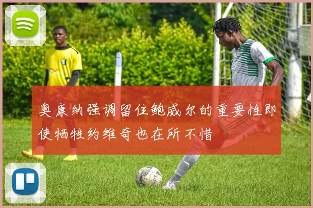 奥康纳强调留住鲍威尔的重要性即使牺牲约维奇也在所不惜
