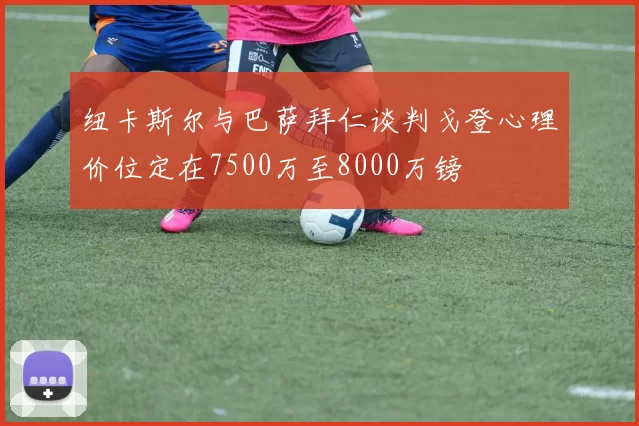 纽卡斯尔与巴萨拜仁谈判戈登心理价位定在7500万至8000万镑