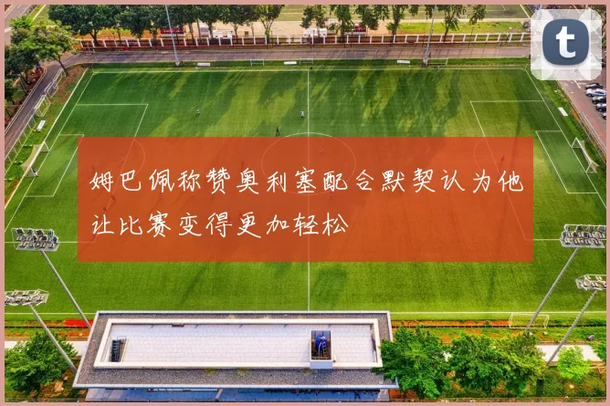 姆巴佩称赞奥利塞配合默契认为他让比赛变得更加轻松