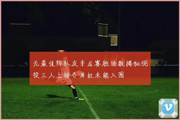 无最佳阵队友季后赛胜场数揭秘现役三人上榜乔库杜未能入围