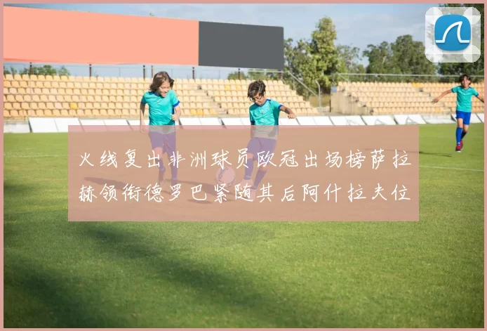 火线复出非洲球员欧冠出场榜萨拉赫领衔德罗巴紧随其后阿什拉夫位列第四