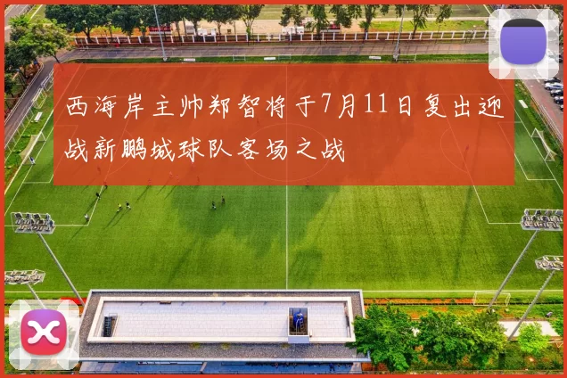 西海岸主帅郑智将于7月11日复出迎战新鹏城球队客场之战