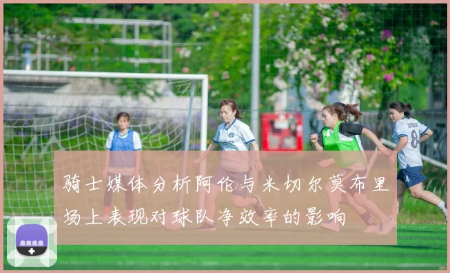 骑士媒体分析阿伦与米切尔莫布里场上表现对球队净效率的影响