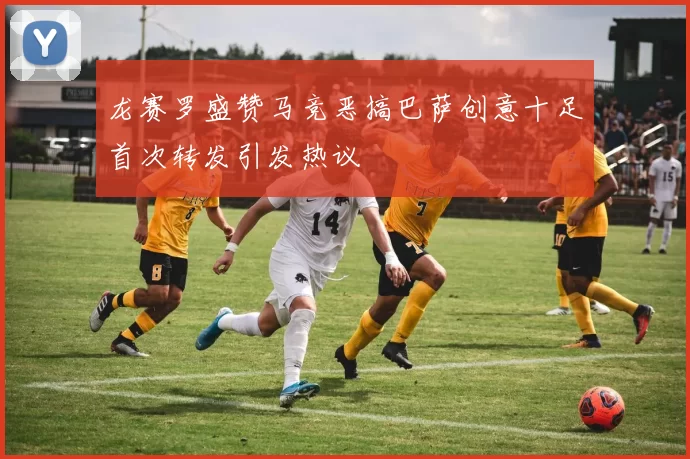龙赛罗盛赞马竞恶搞巴萨创意十足首次转发引发热议