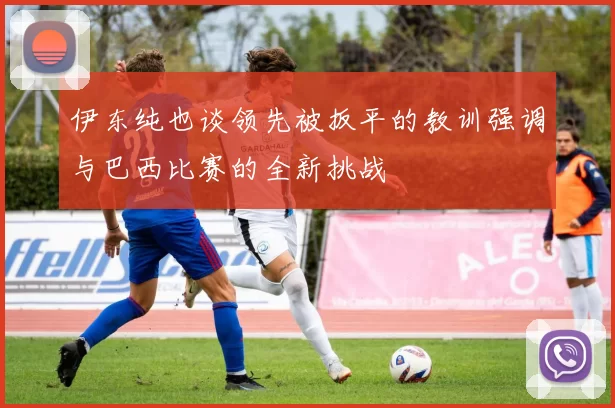 伊东纯也谈领先被扳平的教训强调与巴西比赛的全新挑战