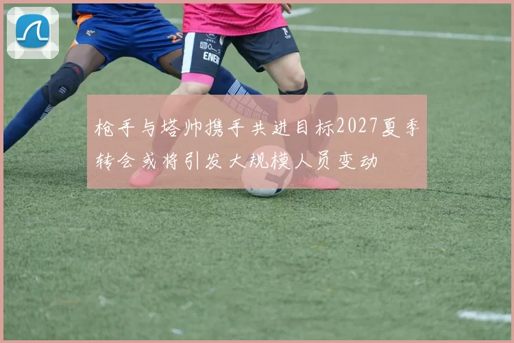 枪手与塔帅携手共进目标2027夏季转会或将引发大规模人员变动