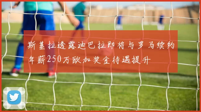 斯基拉透露迪巴拉即将与罗马续约年薪250万欧加奖金待遇提升