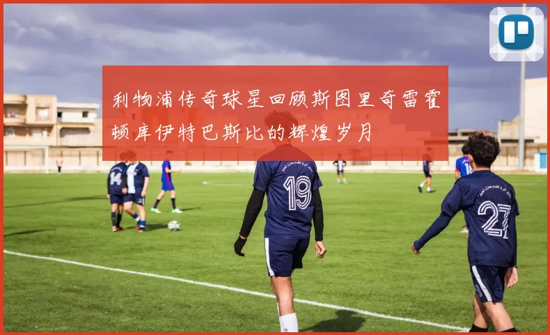 利物浦传奇球星回顾斯图里奇雷霍顿库伊特巴斯比的辉煌岁月