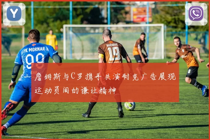 詹姆斯与C罗携手共演耐克广告展现运动员间的谦让精神