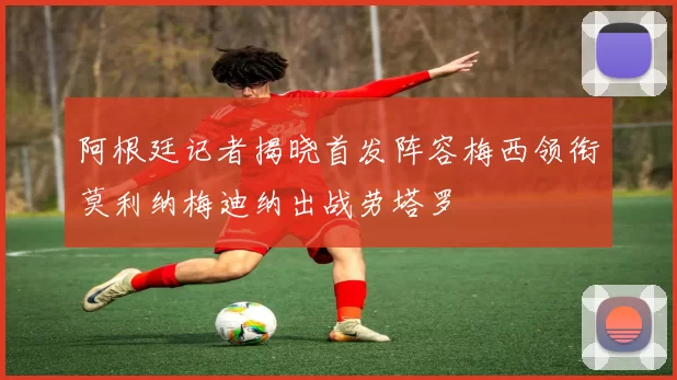 阿根廷记者揭晓首发阵容梅西领衔莫利纳梅迪纳出战劳塔罗