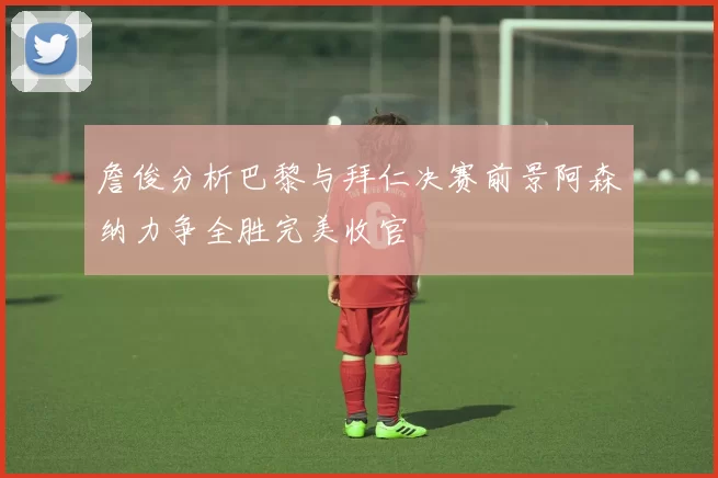 詹俊分析巴黎与拜仁决赛前景阿森纳力争全胜完美收官