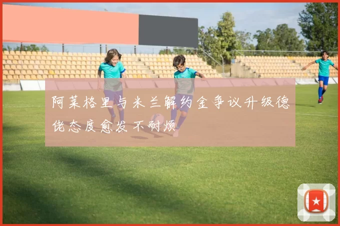 阿莱格里与米兰解约金争议升级德佬态度愈发不耐烦