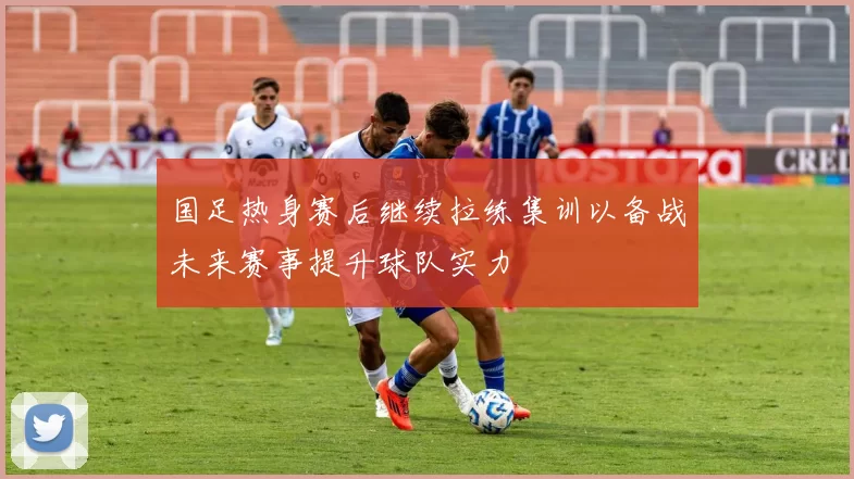 国足热身赛后继续拉练集训以备战未来赛事提升球队实力