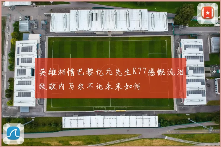 英雄相惜巴黎亿元先生K77感慨流泪致敬内马尔不论未来如何
