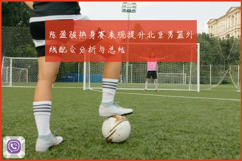 陈盈骏热身赛表现提升北京男篮外线配合分析与总结